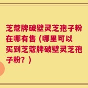 芝蔻牌破壁灵芝孢子粉在哪有售 (哪里可以买到芝蔻牌破壁灵芝孢子粉？)