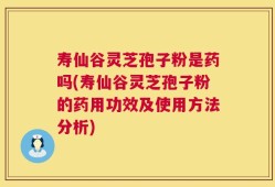 寿仙谷灵芝孢子粉是药吗(寿仙谷灵芝孢子粉的药用功效及使用方法分析)