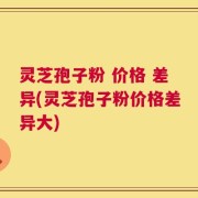 灵芝孢子粉 价格 差异(灵芝孢子粉价格差异大)