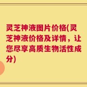 灵芝神液图片价格(灵芝神液价格及详情，让您尽享高质生物活性成分)