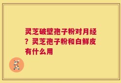 灵芝破壁孢子粉对月经？灵芝孢子粉和白鲜皮有什么用