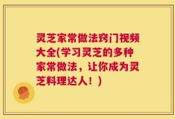 灵芝家常做法窍门视频大全(学习灵芝的多种家常做法，让你成为灵芝料理达人！)