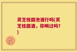 灵芝桂圆泡酒行吗(灵芝桂圆酒，你喝过吗？)