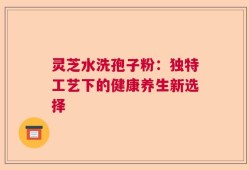 灵芝水洗孢子粉：独特工艺下的健康养生新选择