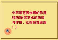 中药灵芝煮水喝的作用和功效(灵芝水的功效与作用，让你惊喜连连！)