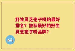 野生灵芝孢子粉的最好排名？推荐最好的野生灵芝孢子粉品牌？