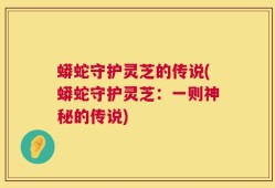 蟒蛇守护灵芝的传说(蟒蛇守护灵芝：一则神秘的传说)
