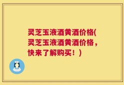 灵芝玉液酒黄酒价格(灵芝玉液酒黄酒价格，快来了解购买！)