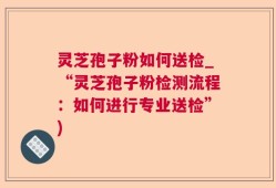 灵芝孢子粉如何送检_“灵芝孢子粉检测流程：如何进行专业送检”)