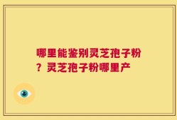 哪里能鉴别灵芝孢子粉？灵芝孢子粉哪里产