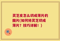 灵芝皮怎么切成薄片的图片(如何将灵芝切成薄片？技巧详解！)