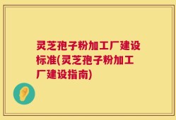 灵芝孢子粉加工厂建设标准(灵芝孢子粉加工厂建设指南)