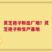 灵芝孢子粉出厂地？灵芝孢子粉生产基地