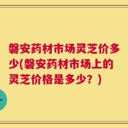 磐安药材市场灵芝价多少(磐安药材市场上的灵芝价格是多少？)