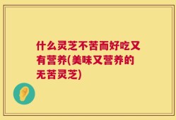 什么灵芝不苦而好吃又有营养(美味又营养的无苦灵芝)