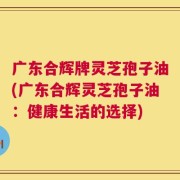 广东合辉牌灵芝孢子油(广东合辉灵芝孢子油：健康生活的选择)