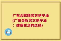 广东合辉牌灵芝孢子油(广东合辉灵芝孢子油：健康生活的选择)