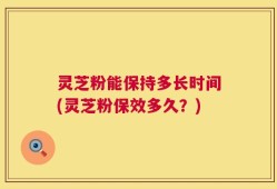 灵芝粉能保持多长时间(灵芝粉保效多久？)