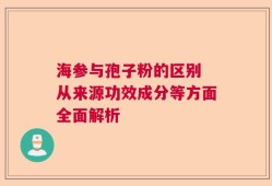 海参与孢子粉的区别 从来源功效成分等方面全面解析