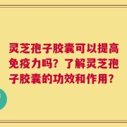 灵芝孢子胶囊可以提高免疫力吗？了解灵芝孢子胶囊的功效和作用？