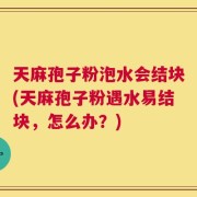 天麻孢子粉泡水会结块(天麻孢子粉遇水易结块，怎么办？)