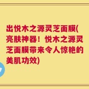 出悦木之源灵芝面膜(亮肤神器！悦木之源灵芝面膜带来令人惊艳的美肌功效)