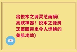 出悦木之源灵芝面膜(亮肤神器！悦木之源灵芝面膜带来令人惊艳的美肌功效)
