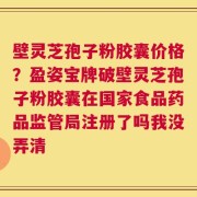 壁灵芝孢子粉胶囊价格？盈姿宝牌破壁灵芝孢子粉胶囊在国家食品药品监管局注册了吗我没弄清