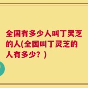 全国有多少人叫丁灵芝的人(全国叫丁灵芝的人有多少？)
