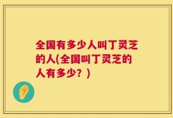 全国有多少人叫丁灵芝的人(全国叫丁灵芝的人有多少？)