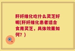 肝纤维化吃什么灵芝好呢(肝纤维化患者适合食用灵芝，具体效果如何？)