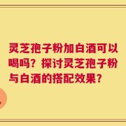 灵芝孢子粉加白酒可以喝吗？探讨灵芝孢子粉与白酒的搭配效果？