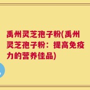 禹州灵芝孢子粉(禹州灵芝孢子粉：提高免疫力的营养佳品)