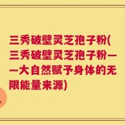 三秀破壁灵芝孢子粉(三秀破壁灵芝孢子粉——大自然赋予身体的无限能量来源)