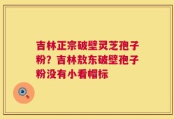 吉林正宗破壁灵芝孢子粉？吉林敖东破壁孢子粉没有小看帽标