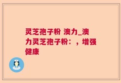 灵芝孢子粉 澳力_澳力灵芝孢子粉：，增强健康