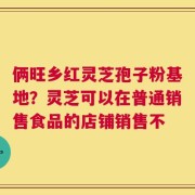 俩旺乡红灵芝孢子粉基地？灵芝可以在普通销售食品的店铺销售不
