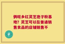 俩旺乡红灵芝孢子粉基地？灵芝可以在普通销售食品的店铺销售不