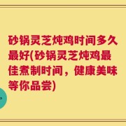砂锅灵芝炖鸡时间多久最好(砂锅灵芝炖鸡最佳煮制时间，健康美味等你品尝)