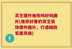 灵芝摆件推荐吗好吗图片(推荐好看的灵芝装饰摆件图片，打造精致家居风格)