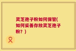 灵芝孢子粉如何保管(如何妥善存放灵芝孢子粉？)