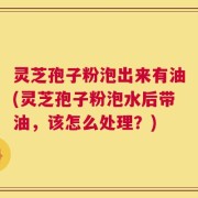 灵芝孢子粉泡出来有油(灵芝孢子粉泡水后带油，该怎么处理？)