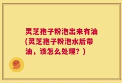 灵芝孢子粉泡出来有油(灵芝孢子粉泡水后带油，该怎么处理？)