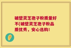 破壁灵芝孢子粉质量好不(破壁灵芝孢子粉品质优秀，安心选购！
