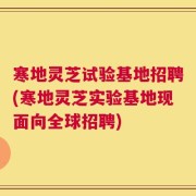寒地灵芝试验基地招聘(寒地灵芝实验基地现面向全球招聘)