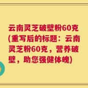 云南灵芝破壁粉60克(重写后的标题：云南灵芝粉60克，营养破壁，助您强健体魄)