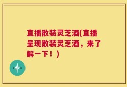 直播散装灵芝酒(直播呈现散装灵芝酒，来了解一下！)