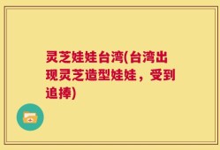 灵芝娃娃台湾(台湾出现灵芝造型娃娃，受到追捧)
