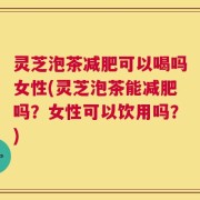灵芝泡茶减肥可以喝吗女性(灵芝泡茶能减肥吗？女性可以饮用吗？)