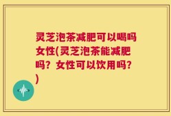 灵芝泡茶减肥可以喝吗女性(灵芝泡茶能减肥吗？女性可以饮用吗？)